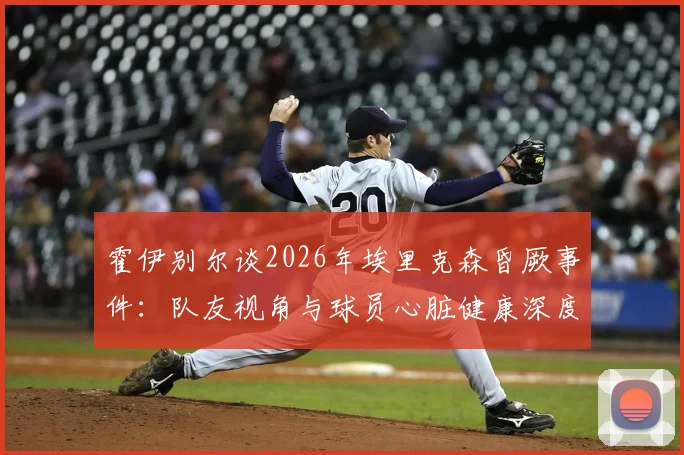 霍伊别尔谈2026年埃里克森昏厥事件：队友视角与球员心脏健康深度关注