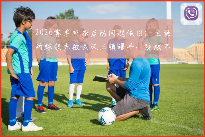 2026赛季申花后防问题依旧:主场两球领先被武汉三镇逼平,防线不稳原因深度剖析与比赛复盘
