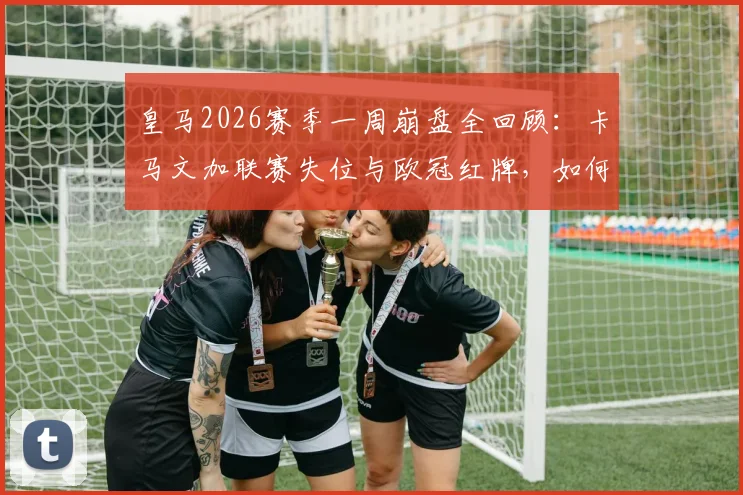 皇马2026赛季一周崩盘全回顾：卡马文加联赛失位与欧冠红牌，如何让球队四大皆空？