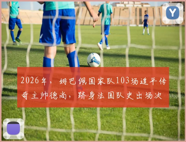 2026年，姆巴佩国家队103场追平传奇主帅德尚，跻身法国队史出场次数榜单前九详解
