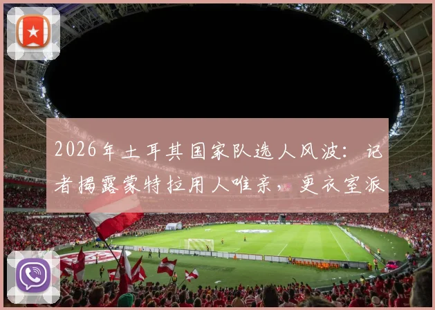 2026年土耳其国家队选人风波：记者揭露蒙特拉用人唯亲，更衣室派系斗争影响球队战绩