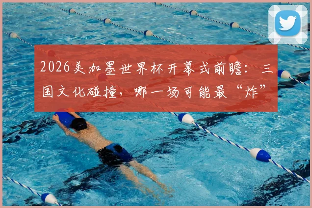 2026美加墨世界杯开幕式前瞻：三国文化碰撞，哪一场可能最“炸”？附往届经典回顾